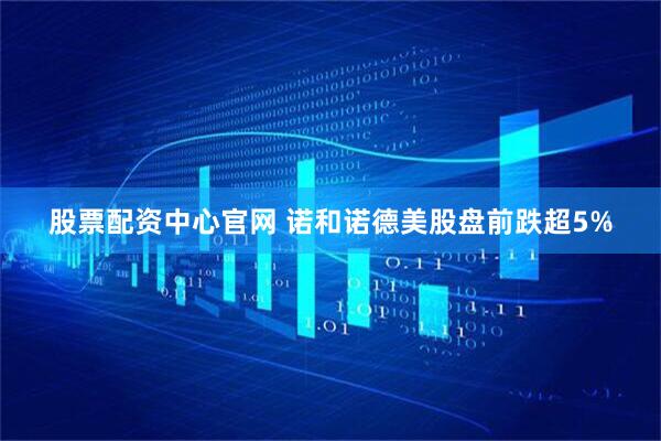 股票配资中心官网 诺和诺德美股盘前跌超5%