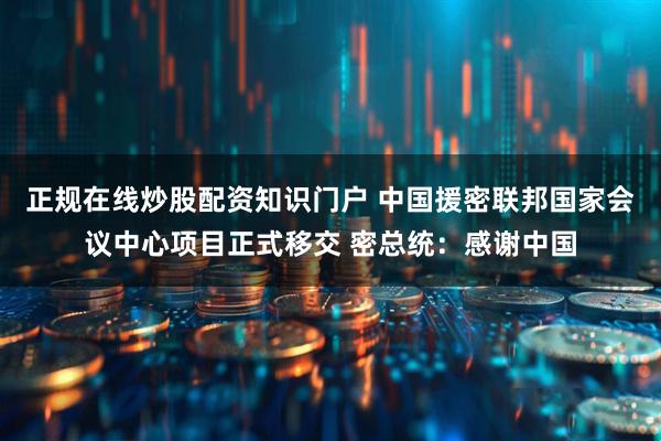正规在线炒股配资知识门户 中国援密联邦国家会议中心项目正式移交 密总统：感谢中国