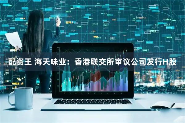配资王 海天味业：香港联交所审议公司发行H股