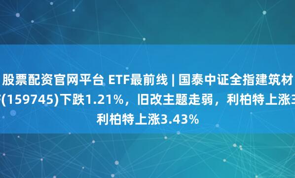 股票配资官网平台 ETF最前线 | 国泰中证全指建筑材料ETF(159745)下跌1.21%，旧改主题走弱，利柏特上涨3.43%
