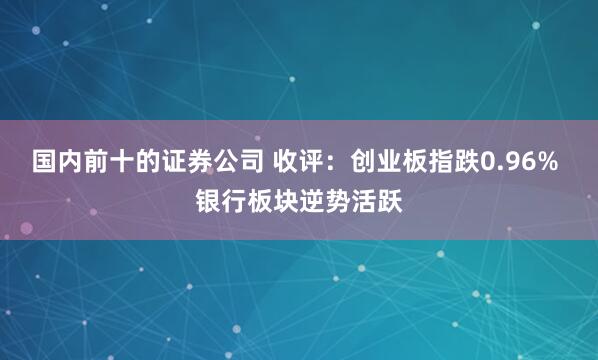 国内前十的证券公司 收评：创业板指跌0.96% 银行板块逆势活跃