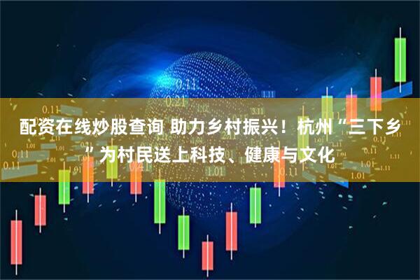 配资在线炒股查询 助力乡村振兴！杭州“三下乡”为村民送上科技、健康与文化