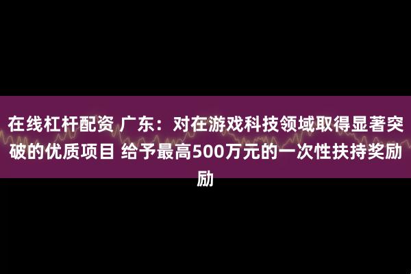 在线杠杆配资 广东：对在游戏科技领域取得显著突破的优质项目 给予最高500万元的一次性扶持奖励