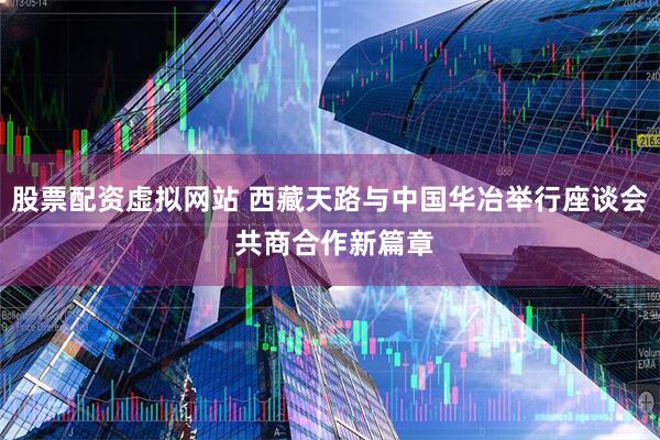 股票配资虚拟网站 西藏天路与中国华冶举行座谈会 共商合作新篇章