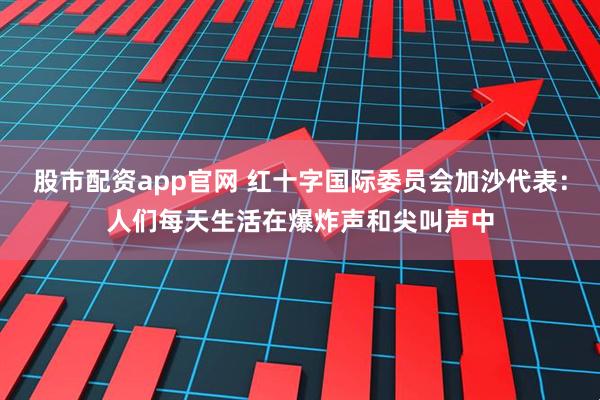 股市配资app官网 红十字国际委员会加沙代表：人们每天生活在爆炸声和尖叫声中