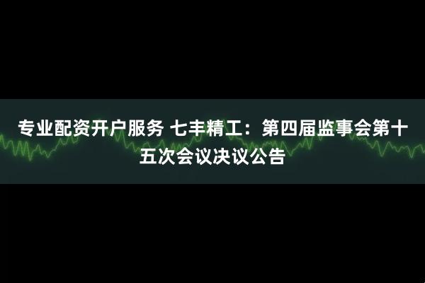 专业配资开户服务 七丰精工：第四届监事会第十五次会议决议公告