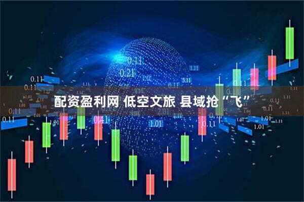 配资盈利网 低空文旅 县域抢“飞”