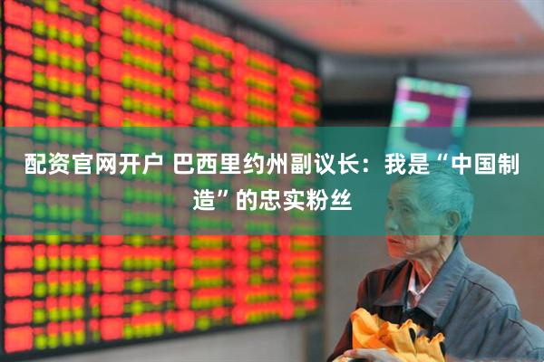 配资官网开户 巴西里约州副议长：我是“中国制造”的忠实粉丝