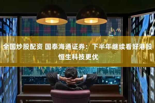 全国炒股配资 国泰海通证券：下半年继续看好港股 恒生科技更优