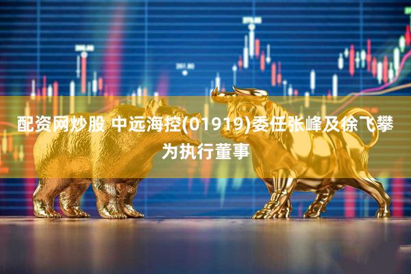 配资网炒股 中远海控(01919)委任张峰及徐飞攀为执行董事