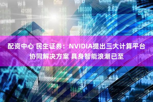 配资中心 民生证券：NVIDIA提出三大计算平台协同解决方案 具身智能浪潮已至