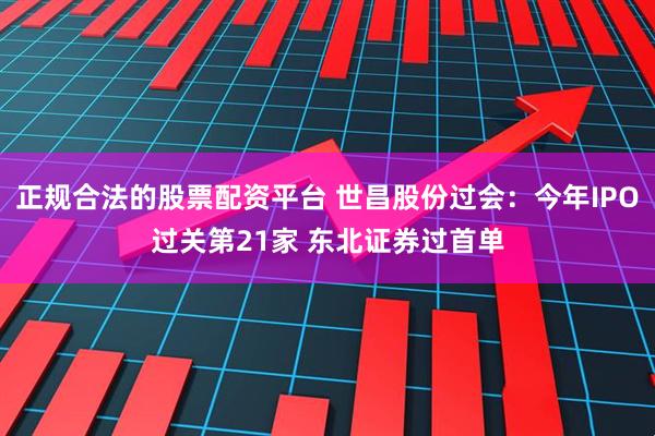 正规合法的股票配资平台 世昌股份过会：今年IPO过关第21家 东北证券过首单