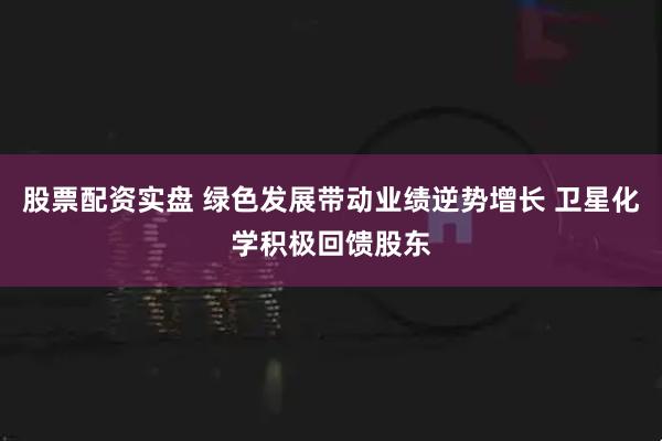 股票配资实盘 绿色发展带动业绩逆势增长 卫星化学积极回馈股东