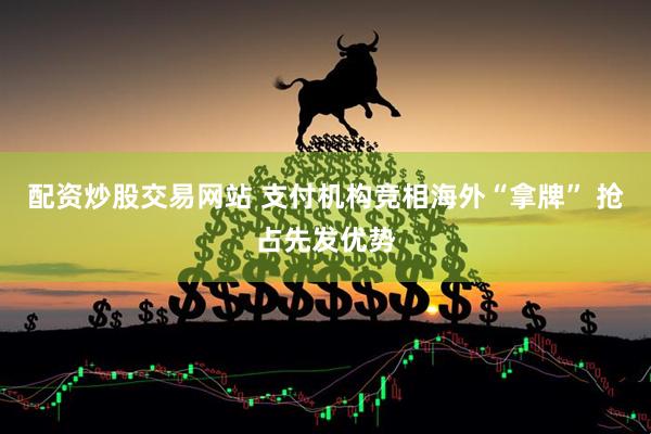 配资炒股交易网站 支付机构竞相海外“拿牌” 抢占先发优势