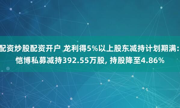 配资炒股配资开户 龙利得5%以上股东减持计划期满: 恺博私募减持392.55万股, 持股降至4.86%