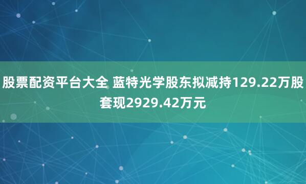 股票配资平台大全 蓝特光学股东拟减持129.22万股套现2929.42万元