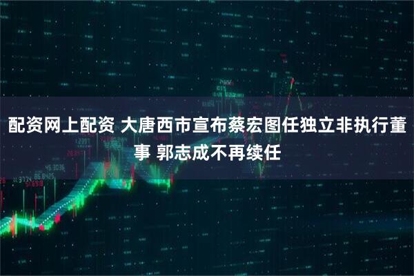 配资网上配资 大唐西市宣布蔡宏图任独立非执行董事 郭志成不再续任