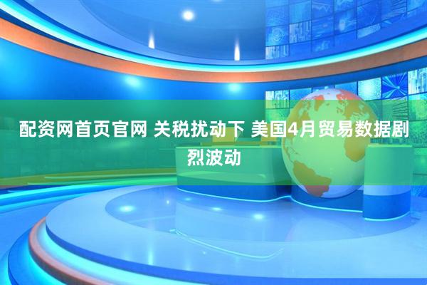 配资网首页官网 关税扰动下 美国4月贸易数据剧烈波动