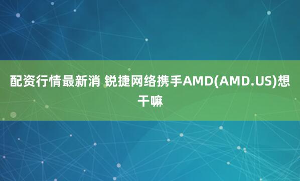 配资行情最新消 锐捷网络携手AMD(AMD.US)想干嘛
