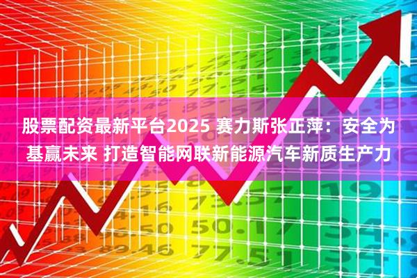 股票配资最新平台2025 赛力斯张正萍：安全为基赢未来 打造智能网联新能源汽车新质生产力