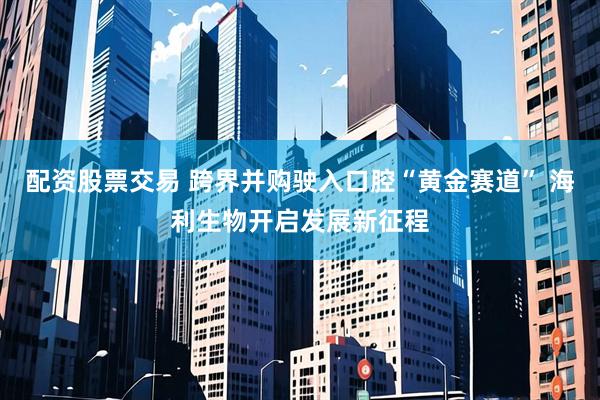 配资股票交易 跨界并购驶入口腔“黄金赛道” 海利生物开启发展新征程