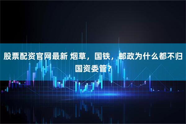 股票配资官网最新 烟草，国铁，邮政为什么都不归国资委管？