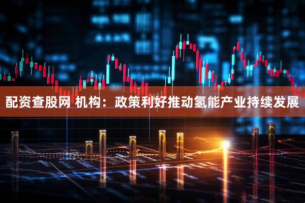 配资查股网 机构：政策利好推动氢能产业持续发展