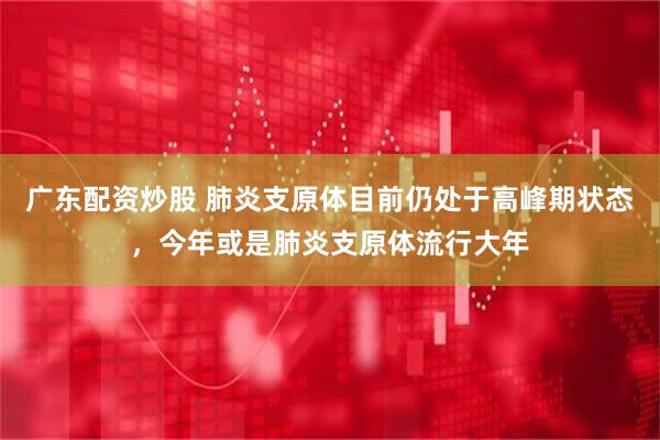 广东配资炒股 肺炎支原体目前仍处于高峰期状态，今年或是肺炎支原体流行大年