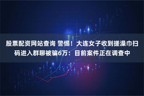 股票配资网站查询 警惕！大连女子收到搓澡巾扫码进入群聊被骗6万：目前案件正在调查中