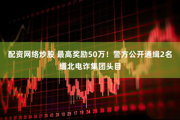配资网络炒股 最高奖励50万！警方公开通缉2名缅北电诈集团头目