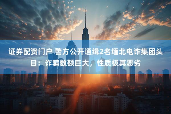 证券配资门户 警方公开通缉2名缅北电诈集团头目：诈骗数额巨大，性质极其恶劣