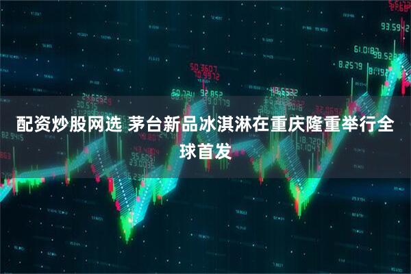 配资炒股网选 茅台新品冰淇淋在重庆隆重举行全球首发