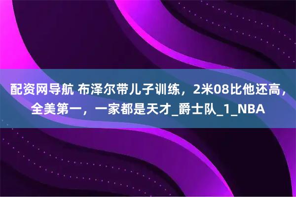 配资网导航 布泽尔带儿子训练，2米08比他还高，全美第一，一家都是天才_爵士队_1_NBA