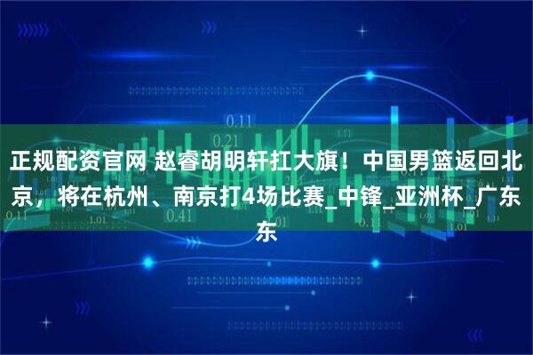 正规配资官网 赵睿胡明轩扛大旗！中国男篮返回北京，将在杭州、南京打4场比赛_中锋_亚洲杯_广东