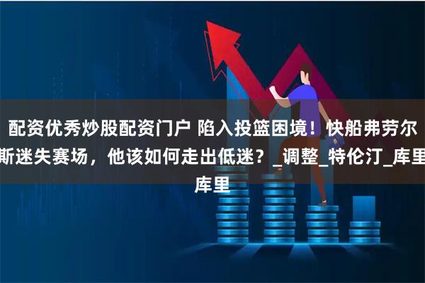 配资优秀炒股配资门户 陷入投篮困境！快船弗劳尔斯迷失赛场，他该如何走出低迷？_调整_特伦汀_库里