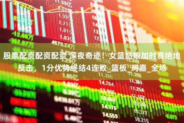 股票配资配资配资 深夜奇迹！女篮姑娘加时赛绝地反击，1分优势终结4连败_篮板_珂嘉_全场