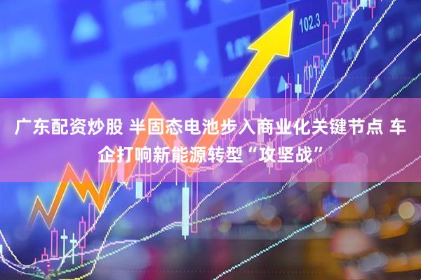 广东配资炒股 半固态电池步入商业化关键节点 车企打响新能源转型“攻坚战”