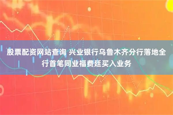 股票配资网站查询 兴业银行乌鲁木齐分行落地全行首笔同业福费廷买入业务