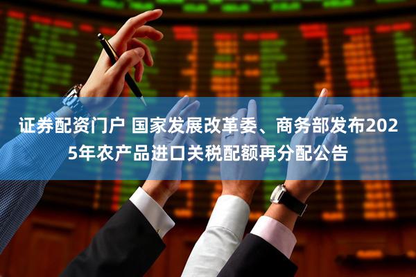 证券配资门户 国家发展改革委、商务部发布2025年农产品进口关税配额再分配公告