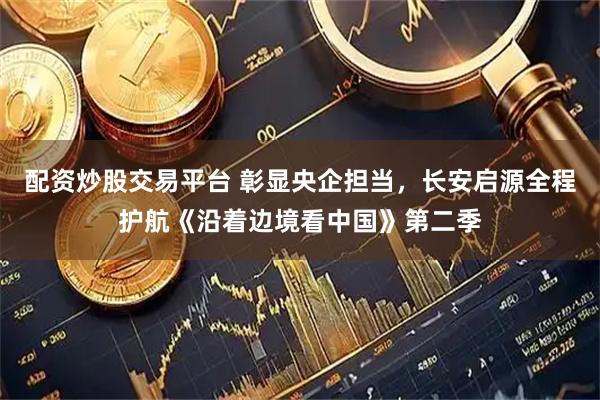 配资炒股交易平台 彰显央企担当，长安启源全程护航《沿着边境看中国》第二季
