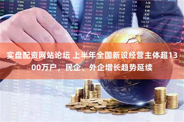 实盘配资网站论坛 上半年全国新设经营主体超1300万户，民企、外企增长趋势延续