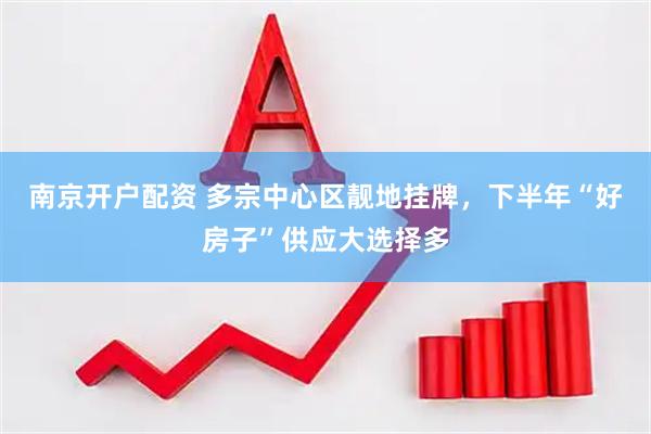 南京开户配资 多宗中心区靓地挂牌，下半年“好房子”供应大选择多