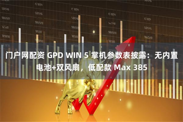 门户网配资 GPD WIN 5 掌机参数表披露：无内置电池+双风扇，低配款 Max 385