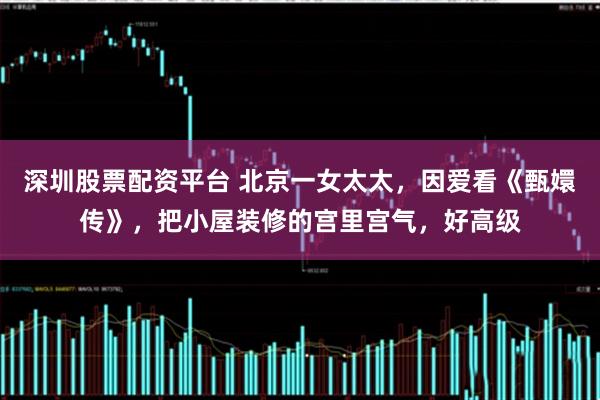 深圳股票配资平台 北京一女太太，因爱看《甄嬛传》，把小屋装修的宫里宫气，好高级