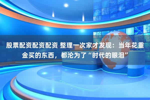 股票配资配资配资 整理一次家才发现：当年花重金买的东西，都沦为了“时代的眼泪”