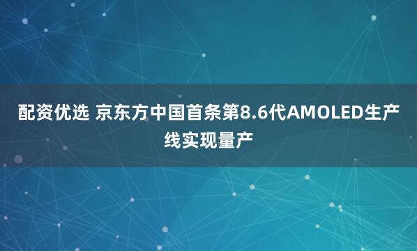 配资优选 京东方中国首条第8.6代AMOLED生产线实现量产