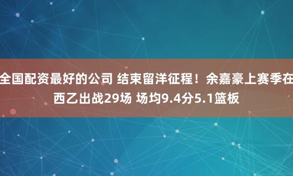 全国配资最好的公司 结束留洋征程！余嘉豪上赛季在西乙出战29场 场均9.4分5.1篮板