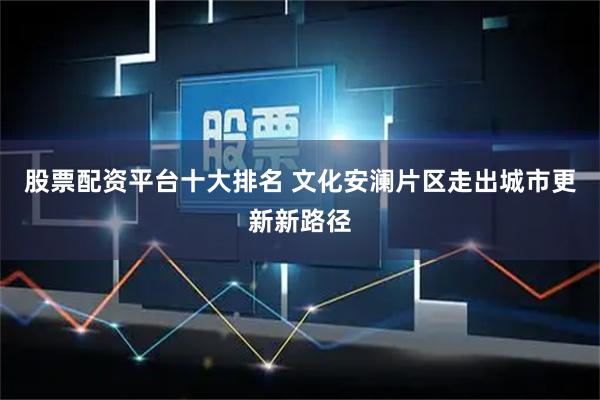 股票配资平台十大排名 文化安澜片区走出城市更新新路径