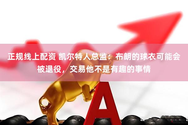正规线上配资 凯尔特人总监：布朗的球衣可能会被退役，交易他不是有趣的事情